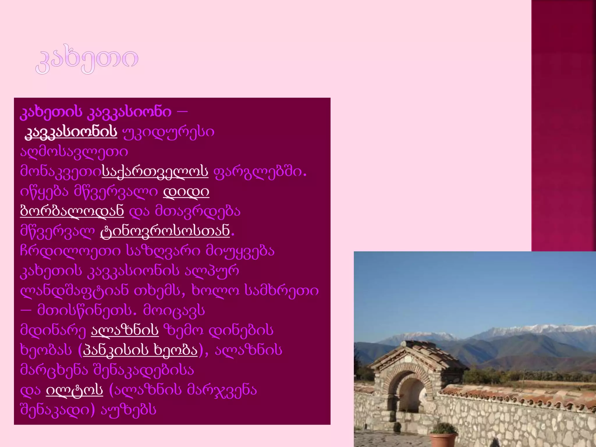 კახეთის კავკასიონი — 
კავკასიონის უკიდურესი 
აღმოსავლეთი 
მონაკვეთისაქართველოს ფარგლებში. 
იწყება მწვერვალი დიდი 
ბორბალოდან და მთავრდება 
მწვერვალ ტინოვროსოსთან. 
ჩრდილოეთი საზღვარი მიუყვება 
კახეთის კავკასიონის ალპურ 
ლანდშაფტიან თხემს, ხოლო სამხრეთი 
— მთისწინეთს. მოიცავს 
მდინარე ალაზნის ზემო დინების 
ხეობას (პანკისის ხეობა), ალაზნის 
მარცხენა შენაკადებისა 
და ილტოს (ალაზნის მარჯვენა 
შენაკადი) აუზებს 
 