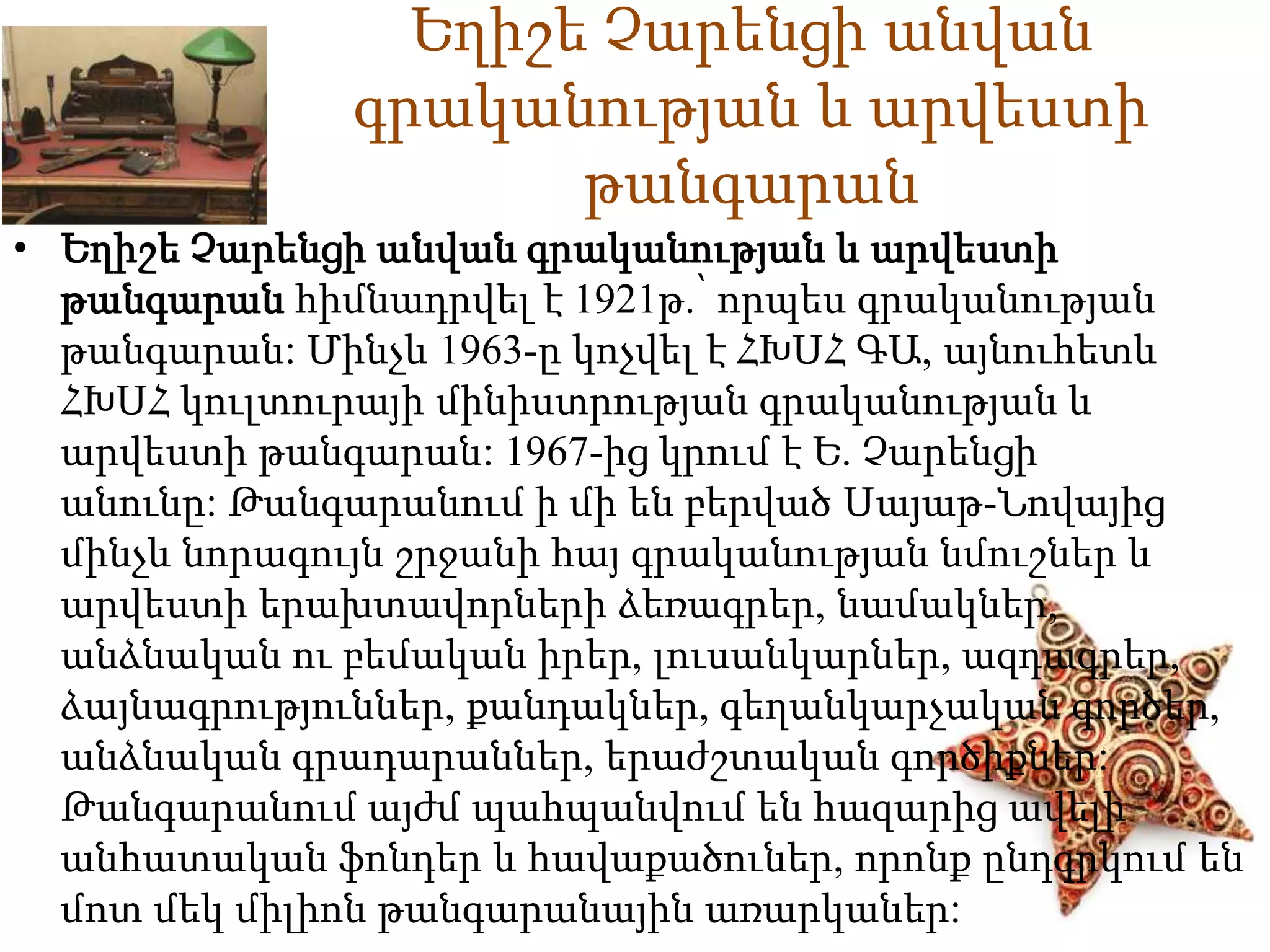 Եղիշե Չարենցի անվան 
գրականության և արվեստի 
թանգարան 
• Եղիշե Չարենցի անվան գրականության և արվեստի 
թանգարան հիմնադրվել է 1921թ.՝ որպես գրականության 
թանգարան: Մինչև 1963-ը կոչվել է ՀԽՍՀ ԳԱ, այնուհետև 
ՀԽՍՀ կուլտուրայի մինիստրության գրականության և 
արվեստի թանգարան: 1967-ից կրում է Ե. Չարենցի 
անունը: Թանգարանում ի մի են բերված Սայաթ-Նովայից 
մինչև նորագույն շրջանի հայ գրականության նմուշներ և 
արվեստի երախտավորների ձեռագրեր, նամակներ, 
անձնական ու բեմական իրեր, լուսանկարներ, ազդագրեր, 
ձայնագրություններ, քանդակներ, գեղանկարչական գործեր, 
անձնական գրադարաններ, երաժշտական գործիքներ: 
Թանգարանում այժմ պահպանվում են հազարից ավելի 
անհատական ֆոնդեր և հավաքածուներ, որոնք ընդգրկում են 
մոտ մեկ միլիոն թանգարանային առարկաներ: 
 
