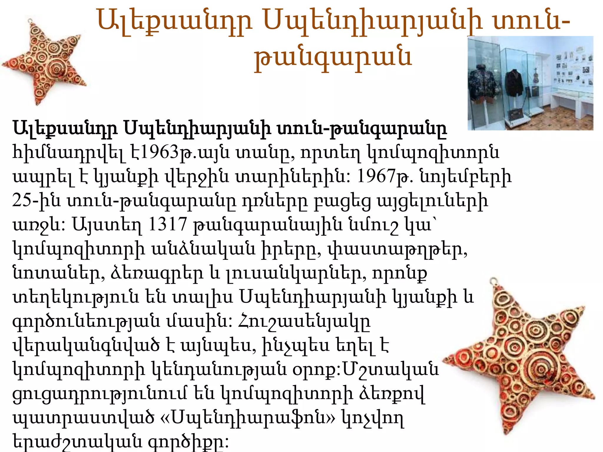 Ալեքսանդր Սպենդիարյանի տուն- 
թանգարան 
Ալեքսանդր Սպենդիարյանի տուն-թանգարանը 
հիմնադրվել է1963թ.այն տանը, որտեղ կոմպոզիտորն 
ապրել է կյանքի վերջին տարիներին: 1967թ. նոյեմբերի 
25-ին տուն-թանգարանը դռները բացեց այցելուների 
առջև: Այստեղ 1317 թանգարանային նմուշ կա` 
կոմպոզիտորի անձնական իրերը, փաստաթղթեր, 
նոտաներ, ձեռագրեր և լուսանկարներ, որոնք 
տեղեկություն են տալիս Սպենդիարյանի կյանքի և 
գործունեության մասին: Հուշասենյակը 
վերականգնված է այնպես, ինչպես եղել է 
կոմպոզիտորի կենդանության օրոք:Մշտական 
ցուցադրությունում են կոմպոզիտորի ձեռքով 
պատրաստված «Սպենդիարաֆոն» կոչվող 
երաժշտական գործիքը: 
 