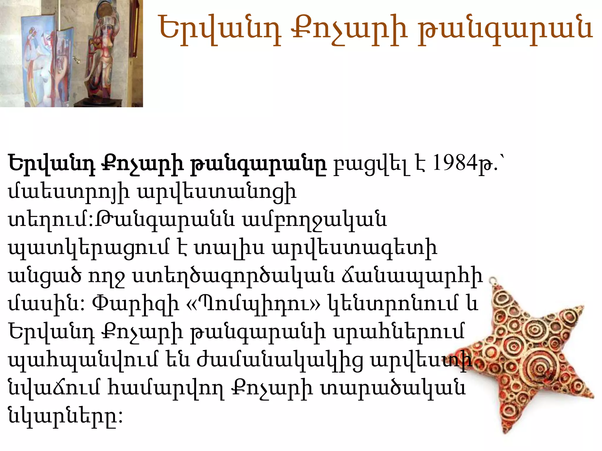 Երվանդ Քոչարի թանգարան 
Երվանդ Քոչարի թանգարանը բացվել է 1984թ.` 
մաեստրոյի արվեստանոցի 
տեղում:Թանգարանն ամբողջական 
պատկերացում է տալիս արվեստագետի 
անցած ողջ ստեղծագործական ճանապարհի 
մասին: Փարիզի «Պոմպիդու» կենտրոնում և 
Երվանդ Քոչարի թանգարանի սրահներում 
պահպանվում են ժամանակակից արվեստի 
նվաճում համարվող Քոչարի տարածական 
նկարները: 
