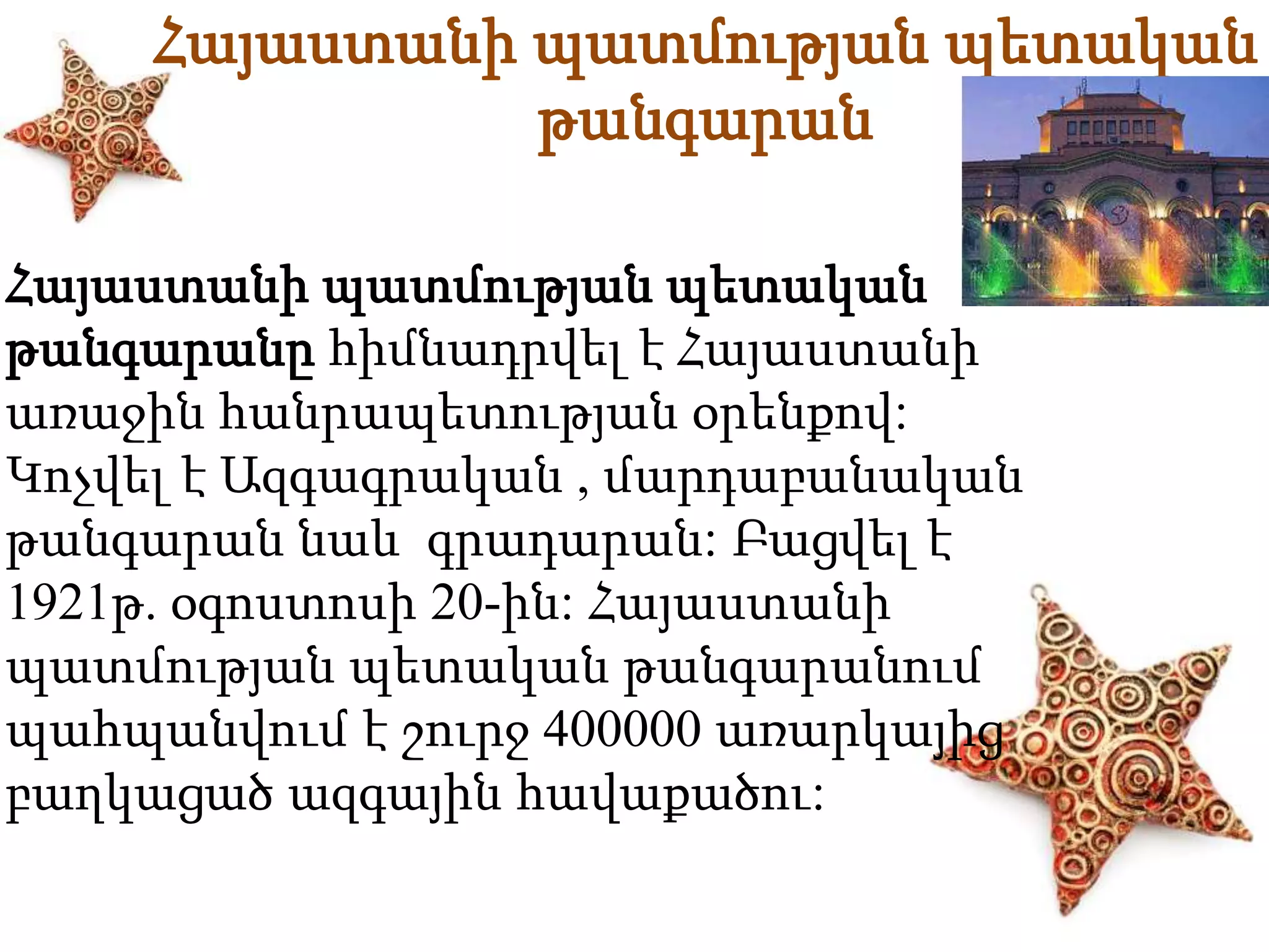 Հայաստանի պատմության պետական 
թանգարան 
Հայաստանի պատմության պետական 
թանգարանը հիմնադրվել է Հայաստանի 
առաջին հանրապետության օրենքով: 
Կոչվել է Ազգագրական , մարդաբանական 
թանգարան նաև գրադարան: Բացվել է 
1921թ. օգոստոսի 20-ին: Հայաստանի 
պատմության պետական թանգարանում 
պահպանվում է շուրջ 400000 առարկայից 
բաղկացած ազգային հավաքածու: 
 