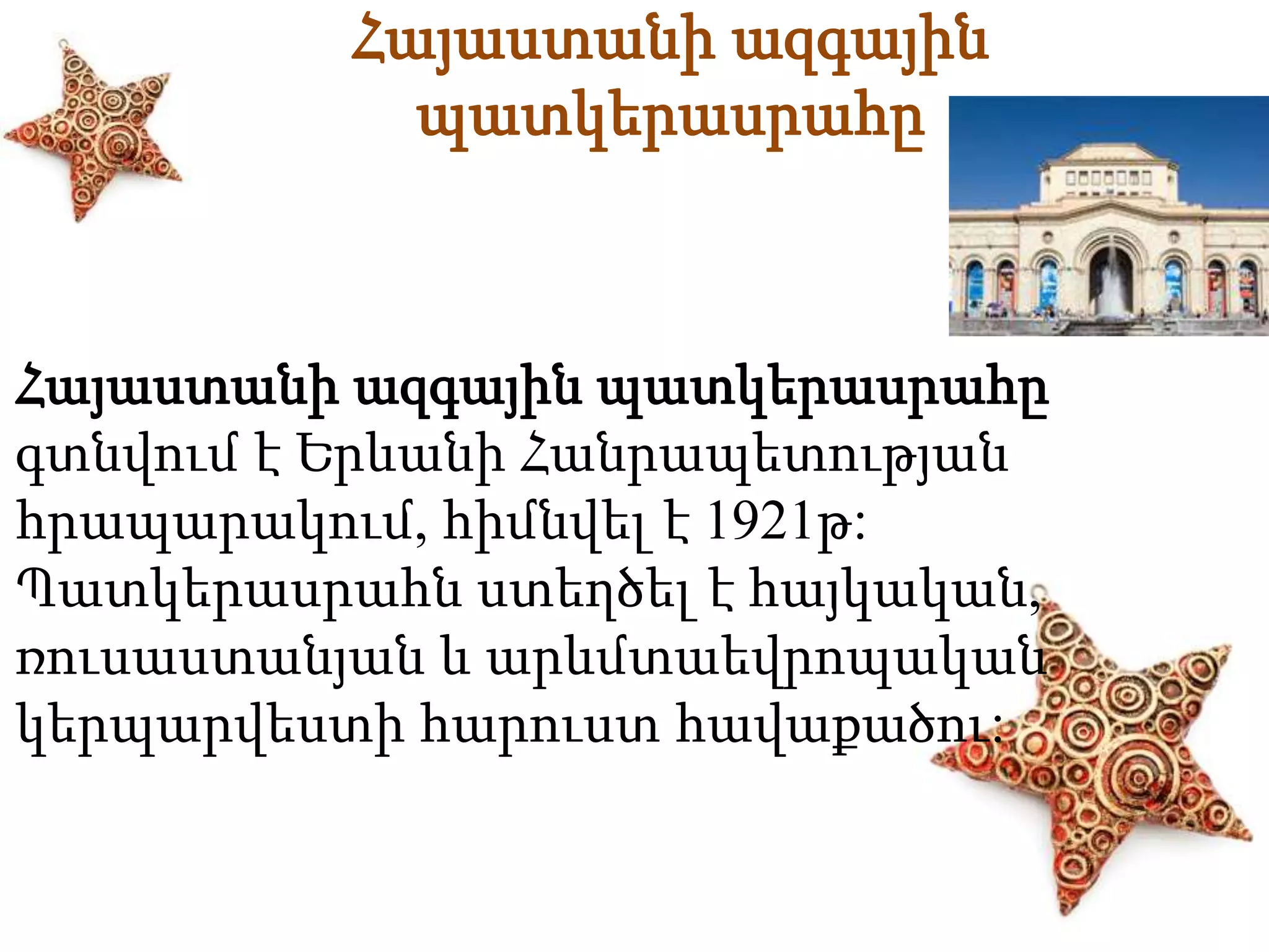 Հայաստանի ազգային 
պատկերասրահը 
Հայաստանի ազգային պատկերասրահը 
գտնվում է Երևանի Հանրապետության 
հրապարակում, հիմնվել է 1921թ: 
Պատկերասրահն ստեղծել է հայկական, 
ռուսաստանյան և արևմտաեվրոպական 
կերպարվեստի հարուստ հավաքածու: 
 