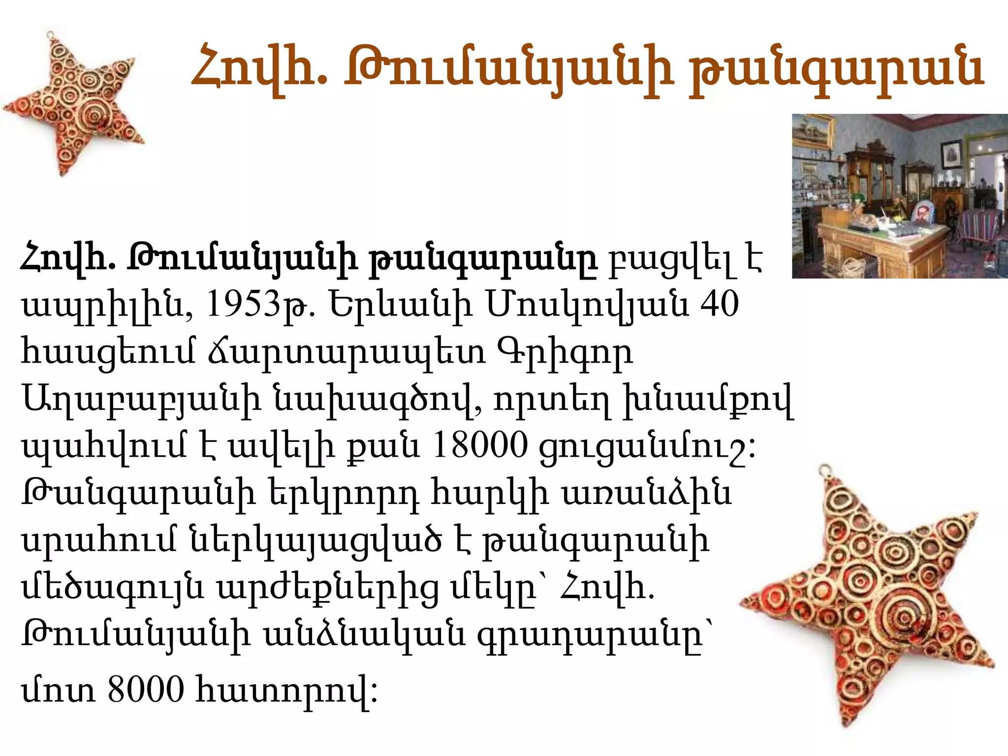 Հովհ. Թումանյանի թանգարան 
Հովհ. Թումանյանի թանգարանը բացվել է 
ապրիլին, 1953թ. Երևանի Մոսկովյան 40 
հասցեում ճարտարապետ Գրիգոր 
Աղաբաբյանի նախագծով, որտեղ խնամքով 
պահվում է ավելի քան 18000 ցուցանմուշ: 
Թանգարանի երկրորդ հարկի առանձին 
սրահում ներկայացված է թանգարանի 
մեծագույն արժեքներից մեկը` Հովհ. 
Թումանյանի անձնական գրադարանը` 
մոտ 8000 հատորով: 
 