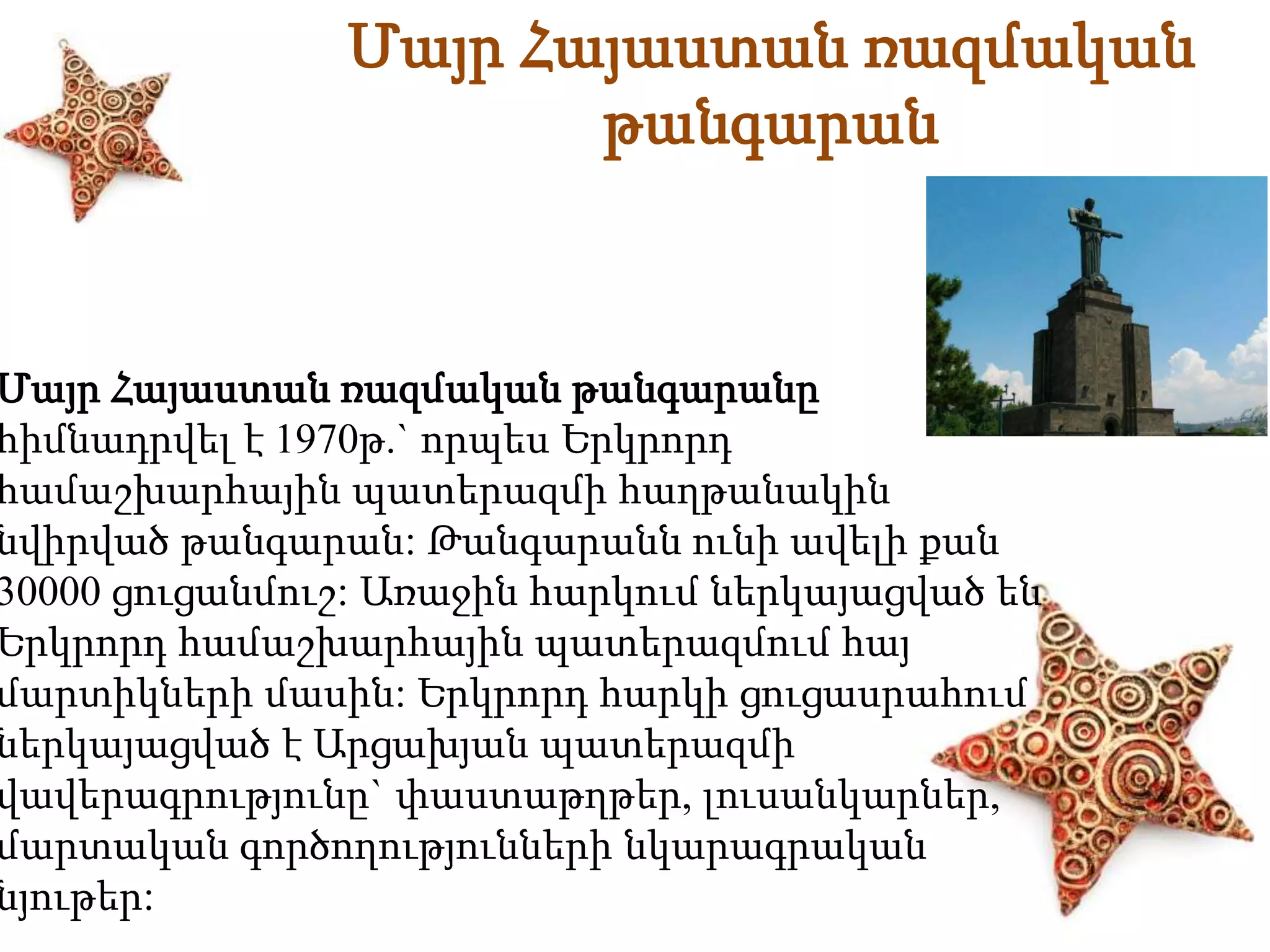 Մայր Հայաստան ռազմական 
թանգարան 
Մայր Հայաստան ռազմական թանգարանը 
հիմնադրվել է 1970թ.` որպես Երկրորդ 
համաշխարհային պատերազմի հաղթանակին 
նվիրված թանգարան: Թանգարանն ունի ավելի քան 
30000 ցուցանմուշ: Առաջին հարկում ներկայացված են 
Երկրորդ համաշխարհային պատերազմում հայ 
մարտիկների մասին: Երկրորդ հարկի ցուցասրահում 
ներկայացված է Արցախյան պատերազմի 
վավերագրությունը` փաստաթղթեր, լուսանկարներ, 
մարտական գործողությունների նկարագրական 
նյութեր: 
 