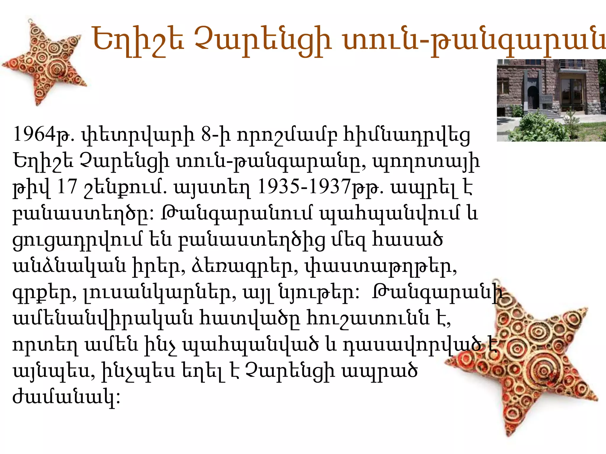 Եղիշե Չարենցի տուն-թանգարան 
1964թ. փետրվարի 8-ի որոշմամբ հիմնադրվեց 
Եղիշե Չարենցի տուն-թանգարանը, պողոտայի 
թիվ 17 շենքում. այստեղ 1935-1937թթ. ապրել է 
բանաստեղծը: Թանգարանում պահպանվում և 
ցուցադրվում են բանաստեղծից մեզ հասած 
անձնական իրեր, ձեռագրեր, փաստաթղթեր, 
գրքեր, լուսանկարներ, այլ նյութեր: Թանգարանի 
ամենանվիրական հատվածը հուշատունն է, 
որտեղ ամեն ինչ պահպանված և դասավորված է 
այնպես, ինչպես եղել է Չարենցի ապրած 
ժամանակ: 
 