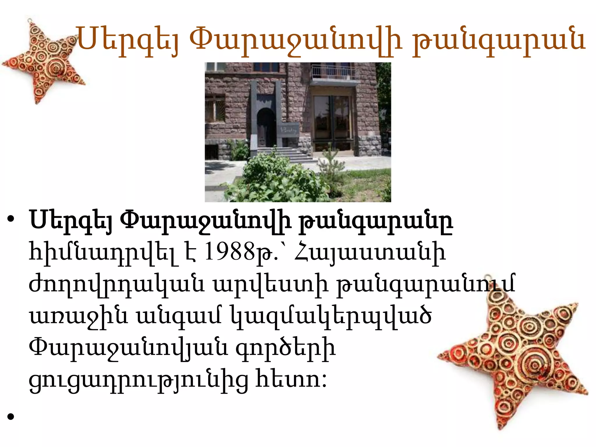 Սերգեյ Փարաջանովի թանգարան 
• Սերգեյ Փարաջանովի թանգարանը 
հիմնադրվել է 1988թ.` Հայաստանի 
ժողովրդական արվեստի թանգարանում 
առաջին անգամ կազմակերպված 
Փարաջանովյան գործերի 
ցուցադրությունից հետո: 
• 
 