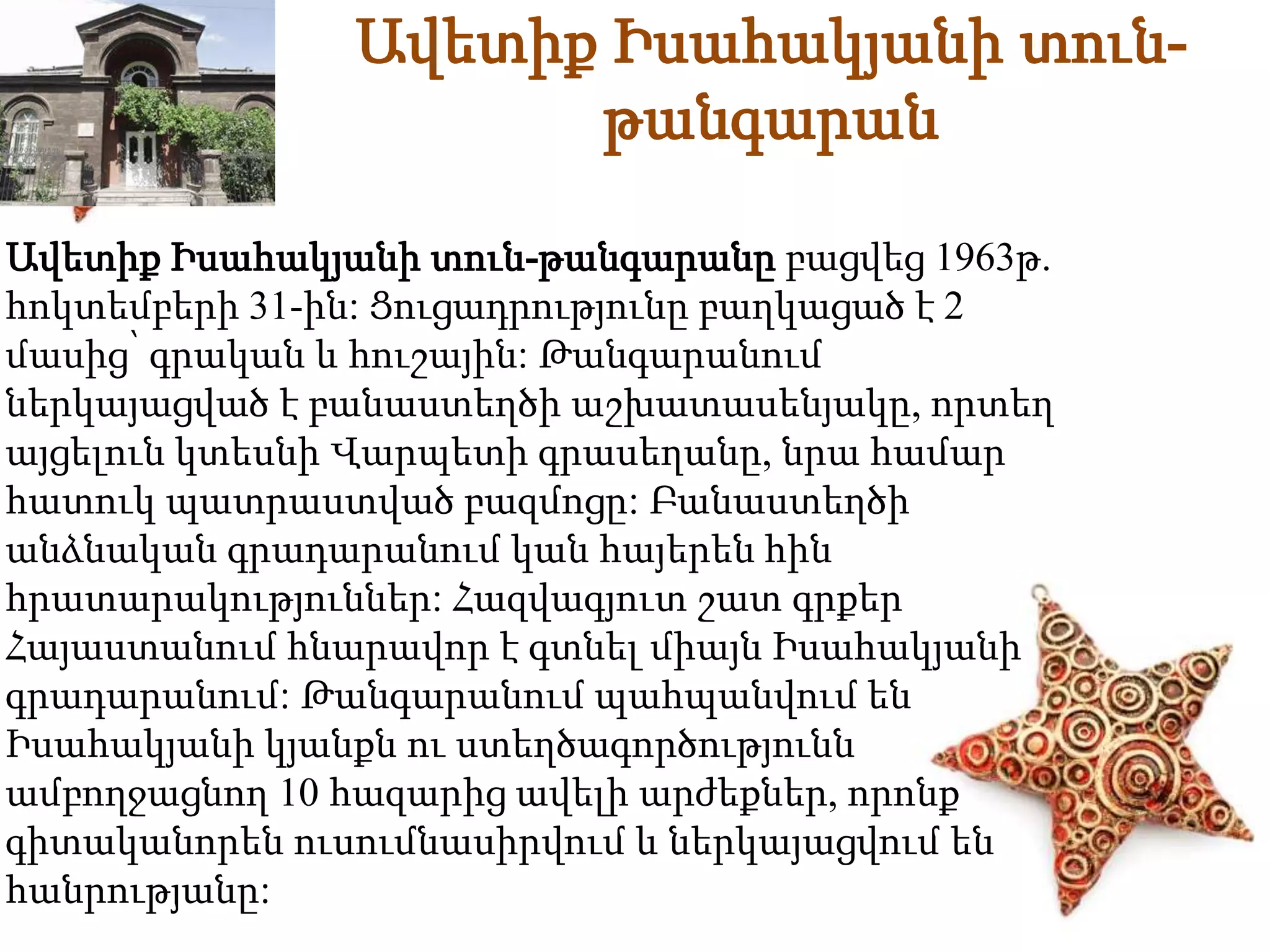 Ավետիք Իսահակյանի տուն- 
թանգարան 
Ավետիք Իսահակյանի տուն-թանգարանը բացվեց 1963թ. 
հոկտեմբերի 31-ին: Ցուցադրությունը բաղկացած է 2 
մասից՝ գրական և հուշային: Թանգարանում 
ներկայացված է բանաստեղծի աշխատասենյակը, որտեղ 
այցելուն կտեսնի Վարպետի գրասեղանը, նրա համար 
հատուկ պատրաստված բազմոցը: Բանաստեղծի 
անձնական գրադարանում կան հայերեն հին 
հրատարակություններ: Հազվագյուտ շատ գրքեր 
Հայաստանում հնարավոր է գտնել միայն Իսահակյանի 
գրադարանում: Թանգարանում պահպանվում են 
Իսահակյանի կյանքն ու ստեղծագործությունն 
ամբողջացնող 10 հազարից ավելի արժեքներ, որոնք 
գիտականորեն ուսումնասիրվում և ներկայացվում են 
հանրությանը: 
 