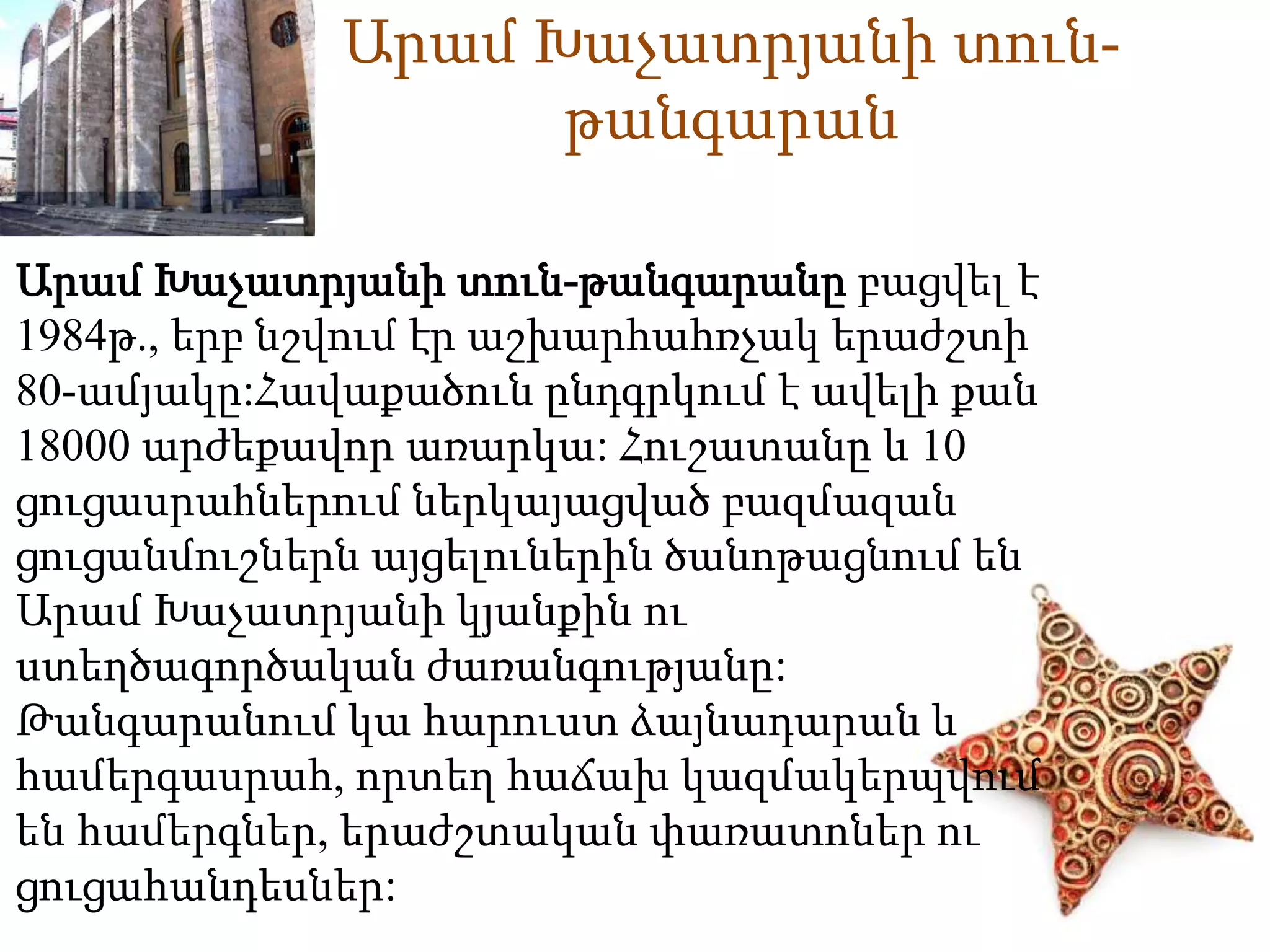 Արամ Խաչատրյանի տուն- 
թանգարան 
Արամ Խաչատրյանի տուն-թանգարանը բացվել է 
1984թ., երբ նշվում էր աշխարհահռչակ երաժշտի 
80-ամյակը:Հավաքածուն ընդգրկում է ավելի քան 
18000 արժեքավոր առարկա: Հուշատանը և 10 
ցուցասրաhներում ներկայացված բազմազան 
ցուցանմուշներն այցելուներին ծանոթացնում են 
Արամ Խաչատրյանի կյանքին ու 
ստեղծագործական ժառանգությանը: 
Թանգարանում կա հարուստ ձայնադարան և 
համերգասրահ, որտեղ հաճախ կազմակերպվում 
են համերգներ, երաժշտական փառատոներ ու 
ցուցահանդեսներ: 
 