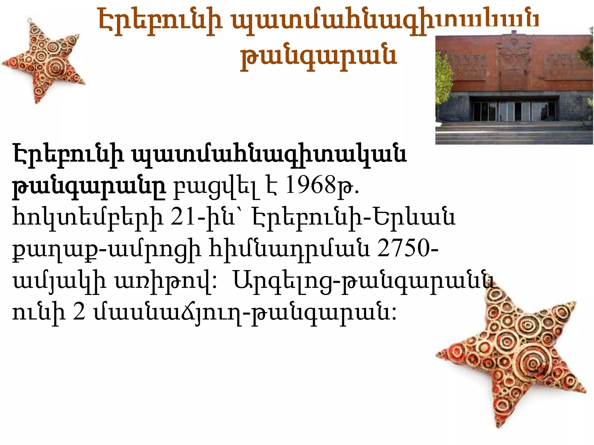 Էրեբունի պատմահնագիտական 
թանգարան 
Էրեբունի պատմահնագիտական 
թանգարանը բացվել է 1968թ. 
հոկտեմբերի 21-ին` Էրեբունի-Երևան 
քաղաք-ամրոցի հիմնադրման 2750- 
ամյակի առիթով: Արգելոց-թանգարանն 
ունի 2 մասնաճյուղ-թանգարան: 
 
