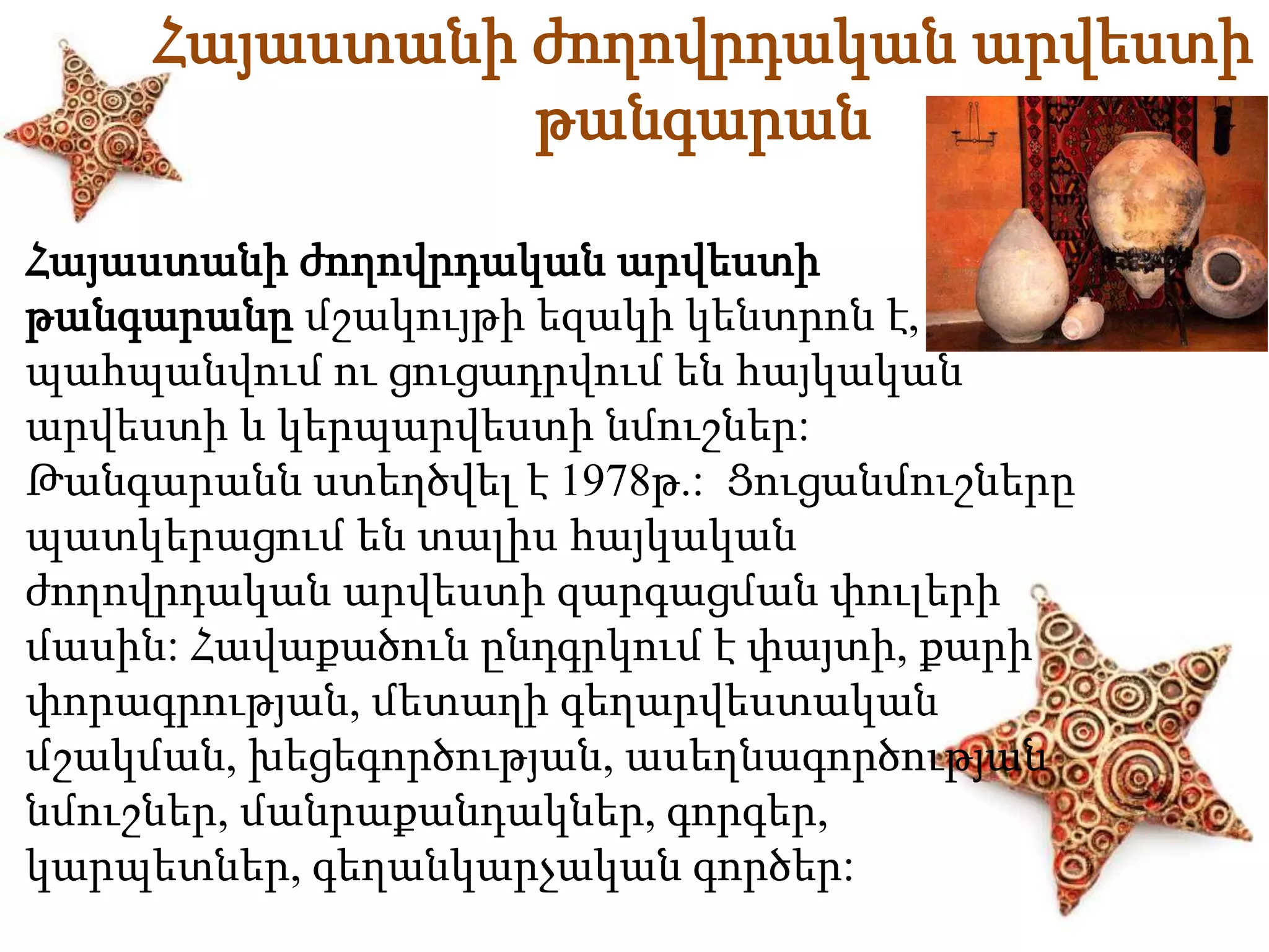 Հայաստանի ժողովրդական արվեստի 
թանգարան 
Հայաստանի ժողովրդական արվեստի 
թանգարանը մշակույթի եզակի կենտրոն է, որտեղ 
պահպանվում ու ցուցադրվում են հայկական 
արվեստի և կերպարվեստի նմուշներ: 
Թանգարանն ստեղծվել է 1978թ.: Ցուցանմուշները 
պատկերացում են տալիս հայկական 
ժողովրդական արվեստի զարգացման փուլերի 
մասին: Հավաքածուն ընդգրկում է փայտի, քարի 
փորագրության, մետաղի գեղարվեստական 
մշակման, խեցեգործության, ասեղնագործության 
նմուշներ, մանրաքանդակներ, գորգեր, 
կարպետներ, գեղանկարչական գործեր: 
 