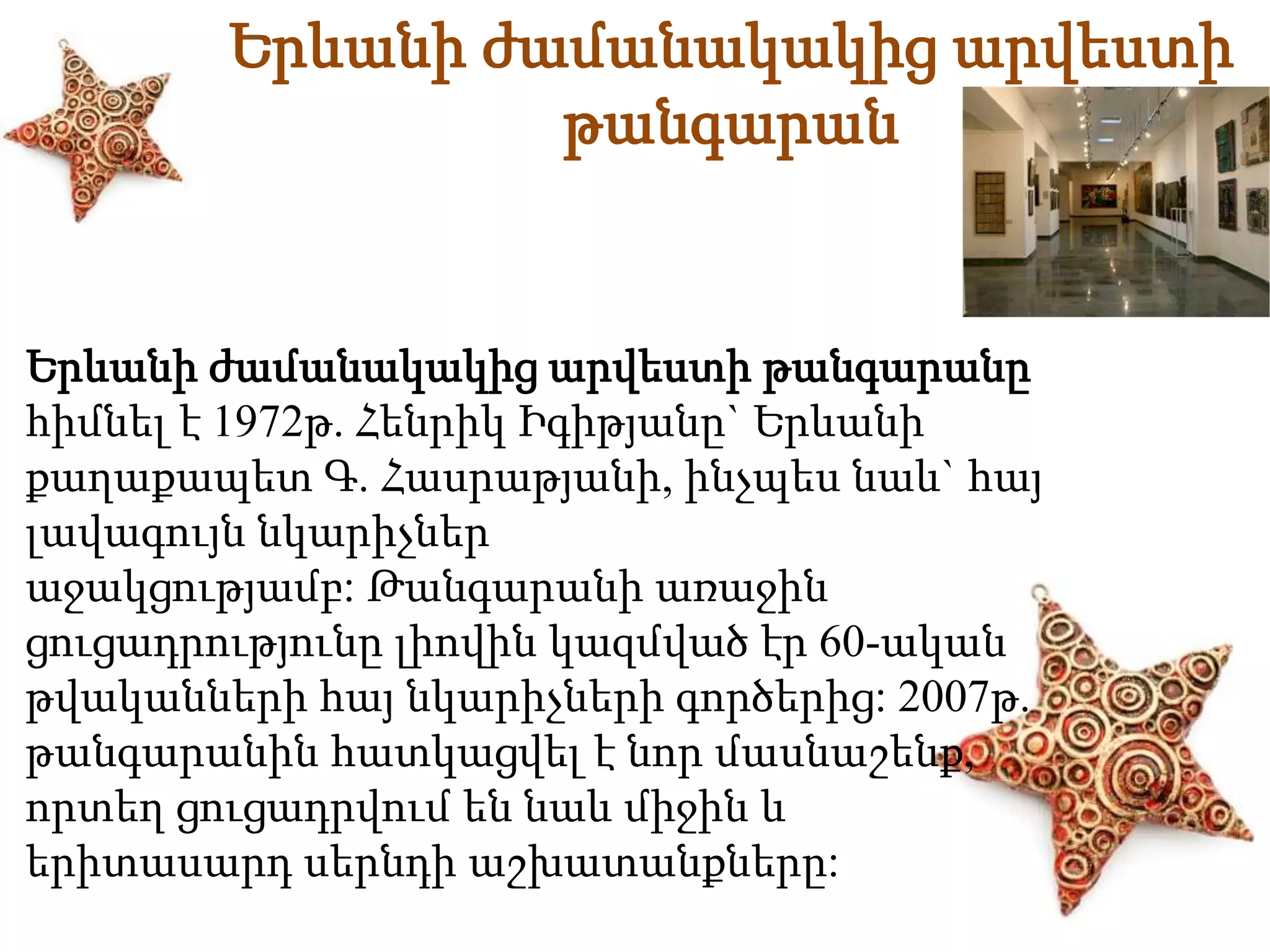 Երևանի ժամանակակից արվեստի 
թանգարան 
Երևանի ժամանակակից արվեստի թանգարանը 
հիմնել է 1972թ. Հենրիկ Իգիթյանը` Երևանի 
քաղաքապետ Գ. Հասրաթյանի, ինչպես նաև` հայ 
լավագույն նկարիչներ 
աջակցությամբ: Թանգարանի առաջին 
ցուցադրությունը լիովին կազմված էր 60-ական 
թվականների հայ նկարիչների գործերից: 2007թ. 
թանգարանին հատկացվել է նոր մասնաշենք, 
որտեղ ցուցադրվում են նաև միջին և 
երիտասարդ սերնդի աշխատանքները: 
 