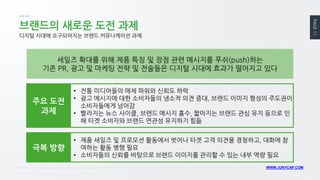 PAGE 11 
WWW.JUNYCAP.COM 
브랜드의 새로운 도전 과제 
디지털 시대에 요구되어지는 브랜드 커뮤니케이션 과제 
세일즈 확대를 위해 제품 특징 및 장점 관련 메시지를 푸쉬(push)하는 
기존 PR, 광고 및 마케팅 전략 및 전술들은 디지털 시대에 효과가 떨어지고 있다 
•전통 미디어들의 매체 파워와 신뢰도 하락 
•광고 메시지에 대한 소비자들의 냉소적 의견 증대, 브랜드 이미지 형성의 주도권이 소비자들에게 넘어감 
•빨라지는 뉴스 사이클, 브랜드 메시지 홍수, 짧아지는 브랜드 관심 유지 등으로 인해 타겟 소비자와 브랜드 연관성 유지하기 힘듦 
주요 도전 과제 
•제품 세일즈 및 프로모션 활동에서 벗어나 타겟 고객 의견을 경청하고, 대화에 참여하는 활동 병행 필요 
•소비자들의 신뢰를 바탕으로 브랜드 이미지를 관리할 수 있는 내부 역량 필요 
극복 방향  