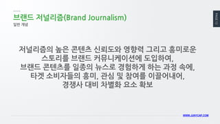 PAGE 12 
WWW.JUNYCAP.COM 
브랜드 저널리즘(Brand Journalism) 
일반 개념 
저널리즘의 높은 콘텐츠 신뢰도와 영향력 그리고 흥미로운 스토리를 브랜드 커뮤니케이션에 도입하여, 
브랜드 콘텐츠를 일종의 뉴스로 경험하게 하는 과정 속에, 타겟 소비자들의 흥미, 관심 및 참여를 이끌어내어, 
경쟁사 대비 차별화 요소 확보  