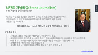 PAGE 13 
WWW.JUNYCAP.COM 
브랜드 저널리즘(Brand Journalism) 
브랜드 저널리즘 창시자가 말하는 의미 
“브랜드 저널리즘 접근법은 전반적인 브랜드 비전과 브랜드 약속을 바꾸자는 것이 아니다. 다양한 정황에서 다양한 니즈를 가진 다양한 사람들에게 어필한다는 의미이다!” 
래리 라이트(Larry Light), 맥도날드 글로벌 CMO(2000 ~ 2005) 
저널리즘 경험을 갖고 있는 역량 있는 커뮤니케이터 확보. 
독창적인 브랜드 콘텐츠를 생산하고, 온라인 커뮤니티를 통해 타겟 소비자들의 인게이지먼트를 이끌어내고, 새로운 브랜드 인지도 확보 모델을 개발할 수 있는 디지털 전략 기획 
분명한 목적 기반의 목표 수립과 활동 평가 
솔직함, 투명성, 정확성 그리고 균형을 확보하기 위한 약속과 노력 
주요 특징  