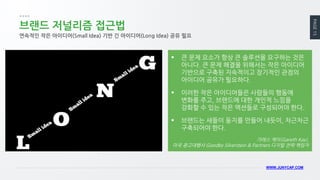 PAGE 15 
WWW.JUNYCAP.COM 
브랜드 저널리즘 접근법 
연속적인 작은 아이디어(Small Idea) 기반 긴 아이디어(Long Idea) 공유 필요 
큰 문제 요소가 항상 큰 솔루션을 요구하는 것은 아니다. 큰 문제 해결을 위해서는 작은 아이디어 기반으로 구축된 지속적이고 장기적인 관점의 아이디어 공유가 필요하다. 
이러한 작은 아이디어들은 사람들의 행동에 변화를 주고, 브랜드에 대한 개인적 느낌을 강화할 수 있는 작은 액션들로 구성되어야 한다. 
브랜드는 새들이 둥지를 만들어 내듯이, 차근차근 구축되어야 한다. 
가레스 케이(Gareth Kay), 미국 광고대행사 Goodby Silverstein & Partners 디지털 전략 책임자  