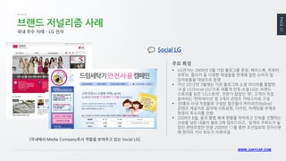 PAGE 21 
WWW.JUNYCAP.COM 
브랜드 저널리즘 사례 
국내 우수 사례 – LG 전자 
LG전자는 2009년 3월 기업 블로그를 론칭, 페이스북, 트위터, 유투브, 플리커 등 다양한 채널들을 연계해 일반 소비자 및 임직원들을 대상으로 운영 
지난 2012년 3월에는 기존 블로그와 소셜 미디어를 통합한 ‘소셜 LG(Social LG)’으로 새롭게 런칭 소셜 LG는 브랜드 스토리를 담은 ‘LG스토리’, 전문가 칼럼인 ‘뷰’, 고객이 직접 참여하는 ‘컨버세이션’ 등 3개의 콘텐츠 카테고리로 구성 
30명의 사내 직원들로 구성된 필진들이 바이라인(byline) 콘텐츠 제공자로 참여해 사회공헌, 디자인, 마케팅을 주제로 현장의 목소리를 전함 
2009년 8월, 중국 불법 복제 현황을 파악하고 단속을 진행하는 과정을 담은 내용이 블로그에 업로드되고, 업계의 주목도가 높았던 콘텐츠였던 만큼 2009년 11월 중반 조선일보와 전자신문에 연이어 기사 보도가 이루어짐 
주요 특징 
Social LG 
[국내에서 Media Company로서 역할을 보여주고 있는 Social LG]  