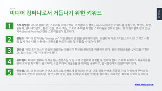 PAGE 22 
WWW.JUNYCAP.COM 
미디어 컴퍼니로서 거듭나기 위한 키워드 
스토리텔링: 미디어 컴퍼니는 스토리를 이야기한다. 코카콜라는 행복(Happiness)라는 키워드를 중심으로, 브랜드, 사업, 공동체, 엔터테인먼트, 환경, 건강, 역사, 혁신, 스포츠 주제별 다양한 스토리들을 전하고 있다. 각 브랜드별로 갖고 있는 약속(Brand Promise) 연관 스토리텔링이 필요하다. 
1 
2 
3 
4 
5 
콘텐츠: 미디어 컴퍼니는 “always on” 기반 콘텐츠 엔진을 운영해야 한다. 브랜드와 타겟 오디언스의 니즈 그리고 사회 및 업계 이슈 대응 차원에서 콘텐츠를 빠르게 생산 및 유통할 수 있어야 한다. 
연관성: 타겟 오디언스의 관심에 연결되는 연관성이 확보된 콘텐츠를 제공해야 한다. 관련 콘텐츠들은 실시간을 지향하고, 최신 뉴스 가치가 더해져야 한다. 
유비쿼티: 미디어 컴퍼니가 제공하는 콘텐츠는 모든 고객 접점에서 경험할 수 있어야 한다. 스마트 디바이스 사용자들을 위해 모바일 최적화가 중요하며, 소셜 미디어 채널들을 통해 매일 공유되고, 검색엔진에도 반영되어야 한다. 
민첩성: 미디어 컴퍼니는 콘텐츠 조직으로서 빠르게 움직여야 한다. 이를 위해 컨텐츠 공급망 관리 차원에서 콘텐츠 워크플로우(콘텐츠 아이디어, 생산, 내부 승인, 유통, 타채널과 통합 연계)를 정리하고 지속적인 최적화 노력이 필요하다.  