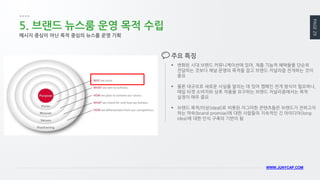 PAGE 29 
WWW.JUNYCAP.COM 
5. 브랜드 뉴스룸 운영 목적 수립 
변화된 시대 브랜드 커뮤니케이션에 있어, 제품 기능적 혜택들을 단순히 전달하는 것보다 채널 운영의 목적을 잡고 브랜드 저널리즘 전개하는 것이 중요 
물론 대규모로 새로운 사실을 알리는 데 있어 캠페인 전개 방식이 필요하나, 매일 타겟 소비자와 상호 작용을 요구하는 브랜드 저널리즘에서는 목적 설정이 매우 중요 
브랜드 목적/이상(ideal)로 비롯된 자그마한 콘텐츠들은 브랜드가 전하고자 하는 약속(brand promise)에 대한 사람들의 지속적인 긴 아이디어(long idea)에 대한 인식 구축의 기반이 됨 
주요 특징 
메시지 중심이 아닌 목적 중심의 뉴스룸 운영 기획  