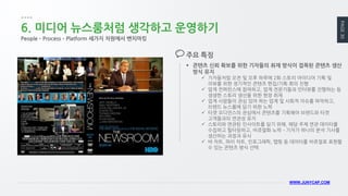 PAGE 30 
WWW.JUNYCAP.COM 
6. 미디어 뉴스룸처럼 생각하고 운영하기 
콘텐츠 신뢰 확보를 위한 기자들의 취재 방식이 접목된 콘텐츠 생산 방식 유지 
기자들처럼 오전 및 오후 하루에 2회 스토리 아이디어 기획 및 리뷰를 위한 정기적인 콘텐츠 편집/기획 회의 진행 
업계 컨퍼런스에 참여하고, 업계 전문가들과 인터뷰를 진행하는 등 생생한 스토리 생산을 위한 현장 취재 
업계 사람들이 관심 있어 하는 업계 및 사회적 이슈를 파악하고, 브랜드 뉴스룸에 담기 위한 노력 
타겟 오디언스의 관심에서 콘텐츠를 기획해야 브랜드와 타겟 고객들과의 연관성 유지 
스토리와 연관된 인사이트를 담기 위해, 해당 주제 연관 데이터를 수집하고 필터링하고, 비쥬얼화 노력 – 기자가 하나의 분석 기사를 생산하는 과정과 유사 
바 차트, 파이 차트, 인포그래픽, 맵핑 등 데이터를 비쥬얼로 표현할 수 있는 콘텐츠 방식 선택 
주요 특징 
People – Process – Platform 세가지 차원에서 벤치마킹  