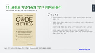 PAGE 45 
WWW.JUNYCAP.COM 
11. 브랜드 저널리즘과 커뮤니케이션 윤리 
콘텐츠 신뢰를 확보하기 위한 브랜드 저널리즘 노력 
브랜드의 진실에 근거한 정직한 스토리만이 장기적인 브랜드 저널리즘 성공의 기반 
광고와 콘텐츠 구분이 모호한 브랜드 저널리즘에서 브랜드 커뮤니케이터의 윤리는 매우 중요 
브랜드에 대한 투명한 정보 공개는 소비자와의 장기적 신뢰 구축의 기본 
브랜드 저널리즘 수행을 위한 기업, 에이전시, 작가(동영상 제작자, 디자이너) 그룹 등 주요 이해관계자들이 지켜야 하는 윤리강령을 마련하고, 이를 준수하는 노력 필요 
주요 특징 
[출처: 미국 브랜드 퍼블리싱 솔루션 전문업체 Contently의 콘텐츠 마케팅 윤리강령]  