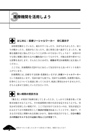 3 
医療機関を活用しよう 
はじめに：医療ソーシャルワーカー　安仁屋衣子 
　長時間労働をしていると、疲れやすくなったり、目がちかちかしたり、肩こ 
りが酷かったり、食欲がなくなったり、逆に異常に食べ過ぎてしまったり、極 
端な運動不足に悩んだりということが多いのではないでしょうか？　症状の中 
でも特に頻繁に聞かれるのは眠れないというものです。不眠は食事や排せつに 
も影響を及ぼします。そんなときにはぜひ、我慢せずに医療機関に足を運んで 
ください。 
　ここでは、医療機関を受診するにあたって気を付けると良いポイントを取り 
上げています。 
　医療機関には、治療をする医師・看護師もいますが、医療ソーシャルワーカー 
という相談員もいます。受診の前でも後でも、受診する診療科、医療費の悩み、 
仕事のことについても相談に乗ってくれます。相談に費用はかかりませんので、 
そちらも併せて活用していただきたいです。 
賢い病院の受診方法 
　「働き方」が原因で体調を崩してしまったとき、しっかりと休養を取って身 
体を回復させるうえでも、その休養期間の間の生活を安定させるうえでも、労 
災はぜひ活用したい制度です。ここで気を付けておきたいのは、労災が認定さ 
れるかどうかの判断材料として初診が重視されるということです。初診で、で 
きるだけ労災に理解のある医師にかかり、傷病の状況だけでなく、自分の働き 
方の問題がカルテなどの記録に残ることが重要です。 
12 出社がつらいと思ったとき―会社をどう休む、病院でなんて言う 
 