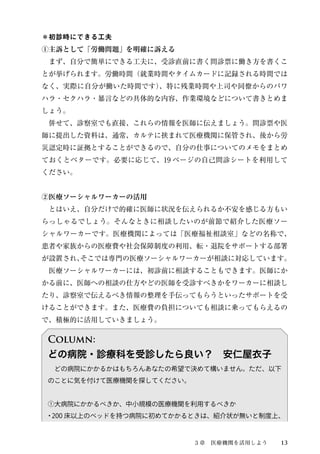 ＊初診時にできる工夫 
①主訴として「労働問題」を明確に訴える 
　まず、自分で簡単にできる工夫に、受診直前に書く問診票に働き方を書くこ 
とが挙げられます。労働時間（就業時間やタイムカードに記録される時間では 
なく、実際に自分が働いた時間です）、特に残業時間や上司や同僚からのパワ 
ハラ・セクハラ・暴言などの具体的な内容、作業環境などについて書きとめま 
しょう。 
　併せて、診察室でも直接、これらの情報を医師に伝えましょう。問診票や医 
師に提出した資料は、通常、カルテに挟まれて医療機関に保管され、後から労 
災認定時に証拠とすることができるので、自分の仕事についてのメモをまとめ 
ておくとベターです。必要に応じて、19 ページの自己問診シートを利用して 
ください。 
②医療ソーシャルワーカーの活用 
　とはいえ、自分だけで的確に医師に状況を伝えられるか不安を感じる方もい 
らっしゃるでしょう。そんなときに相談したいのが前節で紹介した医療ソー 
シャルワーカーです。医療機関によっては「医療福祉相談室」などの名称で、 
患者や家族からの医療費や社会保障制度の利用、転・退院をサポートする部署 
が設置され、そこでは専門の医療ソーシャルワーカーが相談に対応しています。 
　医療ソーシャルワーカーには、初診前に相談することもできます。医師にか 
かる前に、医師への相談の仕方やどの医師を受診すべきかをワーカーに相談し 
たり、診察室で伝えるべき情報の整理を手伝ってもらうといったサポートを受 
けることができます。また、医療費の負担についても相談に乗ってもらえるの 
で、積極的に活用していきましょう。 
Column: 
どの病院・診療科を受診したら良い？　安仁屋衣子 
　どの病院にかかるかはもちろんあなたの希望で決めて構いません。ただ、以下 
のことに気を付けて医療機関を探してください。 
①大病院にかかるべきか、中小規模の医療機関を利用するべきか 
・200 床以上のベッドを持つ病院に初めてかかるときは、紹介状が無いと制度上、 
３章　医療機関を活用しよう13 
 