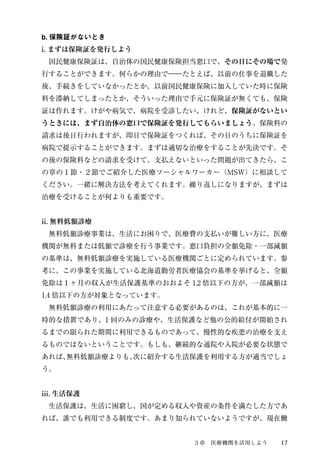 b. 保険証がないとき 
i. まずは保険証を発行しよう 
　国民健康保険証は、自治体の国民健康保険担当窓口で、その日にその場で発 
行することができます。何らかの理由で―たとえば、以前の仕事を退職した 
後、手続きをしていなかったとか、以前国民健康保険に加入していた時に保険 
料を滞納してしまったとか、そういった理由で手元に保険証が無くても、保険 
証は作れます。けがや病気で、病院を受診したい、けれど、保険証がないとい 
うときには、まず自治体の窓口で保険証を発行してもらいましょう。保険料の 
請求は後日行われますが、即日で保険証をつくれば、その日のうちに保険証を 
病院で提示することができます。まずは適切な治療をすることが先決です。そ 
の後の保険料などの請求を受けて、支払えないといった問題が出てきたら、こ 
の章の１節・２節でご紹介した医療ソーシャルワーカー（MSW）に相談して 
ください。一緒に解決方法を考えてくれます。繰り返しになりますが、まずは 
治療を受けることが何よりも重要です。 
ii. 無料低額診療 
　無料低額診療事業は、生活にお困りで、医療費の支払いが難しい方に、医療 
機関が無料または低額で診療を行う事業です。窓口負担の全額免除・一部減額 
の基準は、無料低額診療を実施している医療機関ごとに定められています。参 
考に、この事業を実施している北海道勤労者医療協会の基準を挙げると、全額 
免除は１ヶ月の収入が生活保護基準のおおよそ1.2 倍以下の方が、一部減額は 
1.4 倍以下の方が対象となっています。 
　無料低額診療の利用にあたって注意する必要があるのは、これが基本的に一 
時的な措置であり、1 回のみの診療や、生活保護など他の公的給付が開始され 
るまでの限られた期間に利用できるものであって、慢性的な疾患の治療を支え 
るものではないということです。もしも、継続的な通院や入院が必要な状態で 
あれば、無料低額診療よりも、次に紹介する生活保護を利用する方が適当でしょ 
う。 
iii. 生活保護 
　生活保護は、生活に困窮し、国が定める収入や資産の条件を満たした方であ 
れば、誰でも利用できる制度です。あまり知られていないようですが、現在働 
３章　医療機関を活用しよう17 
 