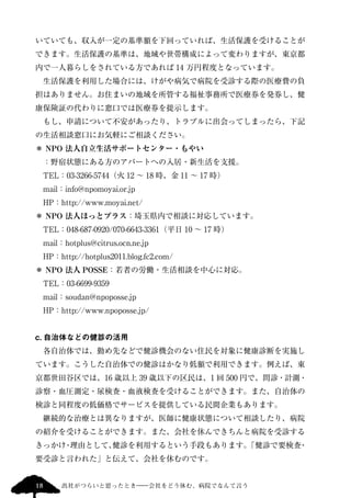 いていても、収入が一定の基準額を下回っていれば、生活保護を受けることが 
できます。生活保護の基準は、地域や世帯構成によって変わりますが、東京都 
内で一人暮らしをされている方であれば14 万円程度となっています。 
　生活保護を利用した場合には、けがや病気で病院を受診する際の医療費の負 
担はありません。お住まいの地域を所管する福祉事務所で医療券を発券し、健 
康保険証の代わりに窓口では医療券を提示します。 
　もし、申請について不安があったり、トラブルに出会ってしまったら、下記 
の生活相談窓口にお気軽にご相談ください。 
＊ NPO 法人自立生活サポートセンター・もやい 
　：野宿状態にある方のアパートへの入居・新生活を支援。 
　TEL：03-3266-5744（火12 ～ 18 時、金11 ～ 17 時） 
　mail：info@npomoyai.or.jp 
　HP：http://www.moyai.net/ 
＊ NPO 法人ほっとプラス：埼玉県内で相談に対応しています。 
　TEL：048-687-0920/070-6643-3361（平日10 ～ 17 時） 
　mail：hotplus@citrus.ocn.ne.jp 
　HP：http://hotplus2011.blog.fc2.com/ 
＊ NPO 法人POSSE：若者の労働・生活相談を中心に対応。 
　TEL：03-6699-9359 
　mail：soudan@npoposse.jp 
　HP：http://www.npoposse.jp/ 
c. 自治体などの健診の活用 
　各自治体では、勤め先などで健診機会のない住民を対象に健康診断を実施し 
ています。こうした自治体での健診はかなり低額で利用できます。例えば、東 
京都世田谷区では、16 歳以上39 歳以下の区民は、1 回500 円で、問診・計測・ 
診察・血圧測定・尿検査・血液検査を受けることができます。また、自治体の 
検診と同程度の低価格でサービスを提供している民間企業もあります。 
　継続的な治療とは異なりますが、医師に健康状態について相談したり、病院 
の紹介を受けることができます。また、会社を休んできちんと病院を受診する 
きっかけ・理由として、健診を利用するという手段もあります。「健診で要検査・ 
要受診と言われた」と伝えて、会社を休むのです。 
18 出社がつらいと思ったとき―会社をどう休む、病院でなんて言う 
 