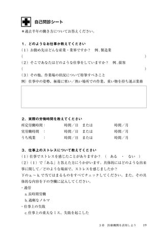 ３章　医療機関を活用しよう19 
自己問診シート 
＊過去半年の働き方についてお答えください。 
１．どのようなお仕事か教えてください 
（１）お勤め先はどんな産業・業界ですか？　例. 製造業 
（　　　　　　　　　　　　　　　　　　　　　　　　　　　　　　　　　　） 
（２）そこであなたはどのような仕事をしていますか？　例. 接客 
（　　　　　　　　　　　　　　　　　　　　　　　　　　　　　　　　　　） 
（３）その他、作業場の状況について特筆すべきこと 
例）仕事中の姿勢、極端に寒い／熱い場所での作業、重い物を持ち運ぶ業務 
２．実際の労働時間を教えてください 
所定労働時間：　　　　　時間／日　または　　　　　　時間／月 
実労働時間　：　　　　　時間／日　または　　　　　　時間／月 
うち残業　　：　　　　　時間／日　または　　　　　　時間／月 
３．仕事上のストレスについて教えてください 
（１） 仕事でストレスを感じたことがありますか？　（　ある　・　ない　） 
（２）（１）で「ある」と答えた方にうかがいます。具体的にはどのような出来 
事に関して／どのような場面で、ストレスを感じましたか？ 
下のa. ～ k. で当てはまるものをすべてチェックしてください。また、その具 
体的な内容を下の空欄に記入してください。 
・過労 
　a. 長時間労働 
　b. 過剰なノルマ 
・仕事上の失敗 
　c. 仕事上の重大なミス、失敗を起こした 
 