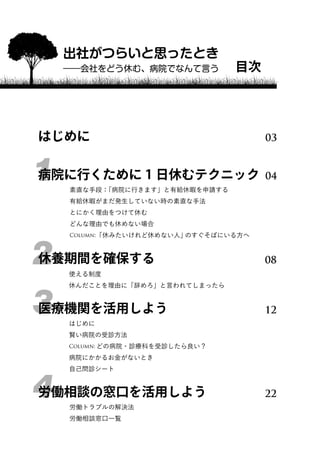 出社がつらいと思ったとき 
――会社をどう休む、病院でなんて言う目次 
はじめに03 
1病院に行くために1日休むテクニック04 
素直な手段：「病院に行きます」と有給休暇を申請する 
有給休暇がまだ発生していない時の素直な手法 
とにかく理由をつけて休む 
どんな理由でも休めない場合 
Column:「休みたいけれど休めない人」のすぐそばにいる方へ 
2休養期間を確保する08 
使える制度 
休んだことを理由に「辞めろ」と言われてしまったら 
3医療機関を活用しよう12 
はじめに 
賢い病院の受診方法 
Column: どの病院・診療科を受診したら良い？ 
病院にかかるお金がないとき 
自己問診シート 
4労働相談の窓口を活用しよう22 
労働トラブルの解決法 
労働相談窓口一覧 
 