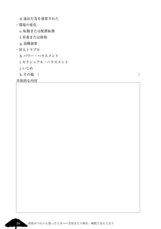 　d. 違法行為を強要された 
・環境の変化 
　e. 転勤または配置転換 
　f. 昇進または降格 
　g. 退職強要 
・対人トラブル 
　h. パワー・ハラスメント 
　i. セクシュアル・ハラスメント 
　j. いじめ　 
　k. その他　（　　　　　　　　　　　　　　　　　　　　　　　　　　　　） 
具体的な内容 
20 出社がつらいと思ったとき―会社をどう休む、病院でなんて言う 
 