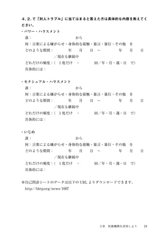 ４．２. で「対人トラブル」に当てはまると答えた方は具体的な内容を教えてく 
ださい。 
・パワー・ハラスメント 
　誰：　　　　　　　　　　　　から 
　何：言葉による嫌がらせ・身体的な接触・暴言・暴行・その他　を 
　どのような期間：　　　　年　　月　　日　～　　　　　年　　月　　日 
　　　　　　　　　／現在も継続中 
　どれだけの頻度：（　1 度だけ　・　　　　回／年・月・週・日　で） 
　具体的には： 
・セクシュアル・ハラスメント 
　誰：　　　　　　　　　　　　から 
　何：言葉による嫌がらせ・身体的な接触・暴言・暴行・その他　を 
　どのような期間：　　　　年　　月　　日　～　　　　　年　　月　　日 
　　　　　　　　　／現在も継続中 
　どれだけの頻度：（　1 度だけ　・　　　　回／年・月・週・日　で） 
　具体的には： 
・いじめ 
　誰：　　　　　　　　　　　　から 
　何：言葉による嫌がらせ・身体的な接触・暴言・暴行・その他　を 
　どのような期間：　　　　年　　月　　日　～　　　　　年　　月　　日 
　　　　　　　　　／現在も継続中 
　どれだけの頻度：（　1 度だけ　・　　　　回／年・月・週・日　で） 
　具体的には： 
※自己問診シートのデータは以下のURL よりダウンロードできます。 
　http://bktp.org/news/1607 
３章　医療機関を活用しよう21 
 