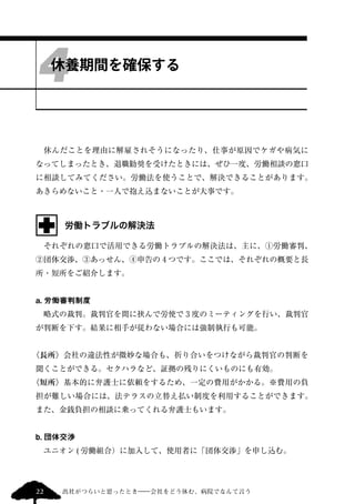 4 
休養期間を確保する 
　休んだことを理由に解雇されそうになったり、仕事が原因でケガや病気に 
なってしまったとき、退職勧奨を受けたときには、ぜひ一度、労働相談の窓口 
に相談してみてください。労働法を使うことで、解決できることがあります。 
あきらめないこと・一人で抱え込まないことが大事です。 
労働トラブルの解決法 
　それぞれの窓口で活用できる労働トラブルの解決法は、主に、①労働審判、 
②団体交渉、③あっせん、④申告の4 つです。ここでは、それぞれの概要と長 
所・短所をご紹介します。 
a. 労働審判制度 
　略式の裁判。裁判官を間に挟んで労使で3 度のミーティングを行い、裁判官 
が判断を下す。結果に相手が従わない場合には強制執行も可能。 
〈長所〉会社の違法性が微妙な場合も、折り合いをつけながら裁判官の判断を 
聞くことができる。セクハラなど、証拠の残りにくいものにも有効。 
〈短所〉基本的に弁護士に依頼をするため、一定の費用がかかる。※費用の負 
担が難しい場合には、法テラスの立替え払い制度を利用することができます。 
また、金銭負担の相談に乗ってくれる弁護士もいます。 
b. 団体交渉 
　ユニオン( 労働組合）に加入して、使用者に「団体交渉」を申し込む。 
22 出社がつらいと思ったとき―会社をどう休む、病院でなんて言う 
 