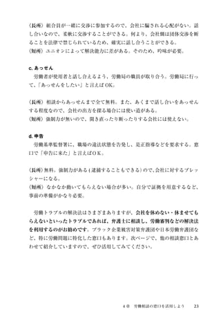 〈長所〉組合員が一緒に交渉に参加するので、会社に騙される心配がない。話 
し合いなので、柔軟に交渉することができる。何より、会社側は団体交渉を断 
ることを法律で禁じられているため、確実に話し合うことができる。 
〈短所〉ユニオンによって解決能力に差がある。そのため、吟味が必要。 
c. あっせん 
　労働者が使用者と話し合えるよう、労働局の職員が取り合う。労働局に行っ 
て、「あっせんをしたい」と言えばOK。 
〈長所〉相談からあっせんまで全て無料。また、あくまで話し合いをあっせん 
する程度なので、会社の出方を探る場合には使い道がある。 
〈短所〉強制力が無いので、開き直ったり断ったりする会社には使えない。 
d. 申告 
　労働基準監督署に、職場の違法状態を告発し、是正指導などを要求する。窓 
口で「申告に来た」と言えばＯＫ。 
〈長所〉無料。強制力がある( 逮捕することもできる）ので、会社に対するプレッ 
シャーになる。 
〈短所〉なかなか動いてもらえない場合が多い。自分で証拠を用意するなど、 
事前の準備がかなり必要。 
　労働トラブルの解決法はさまざまありますが、会社を休めない・休ませても 
らえないといったトラブルであれば、弁護士に相談し、労働審判などの解決法 
を利用するのがお勧めです。ブラック企業被害対策弁護団や日本労働弁護団な 
ど、特に労働問題に特化した窓口もあります。次ページで、他の相談窓口とあ 
わせて紹介していますので、ぜひ活用してみてください。 
４章　労働相談の窓口を活用しよう23 
 