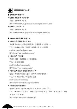 労働相談窓口一覧 
◆行政機関に相談する 
＊労働基準監督署（労基署） 
　全国に窓口があります。 
　HP：www.mhlw.go.jp/bunya/roudoukijun/location.html 
＊労働局（あっせん） 
　全国に窓口があります。 
　HP：www.mhlw.go.jp/bunya/roudoukijun/pref.html 
◆ NPO・任意団体に相談する 
＊ NPO 法人労働相談センター 
　東京東部中心に全国で相談受付。相談件数は全国随一。 
　TEL：03-3604-1294（平日9 ～17 時、日12 ～ 17 時） 
　mail：consult@rodosodan.org 
　HP：http://www.rodosodan.org/ 
＊ NPO 法人POSSE 
　若者の労働・生活相談を中心に対応。 
　TEL：03-6699-9359 
　mail：soudan@npoposse.jp 
　HP：http://www.npoposse.jp/ 
＊ NPO 法人東京労働安全衛生センター 
　労災・職業病の相談に対応。同ビルには診療所も。 
　TEL：03-3683-9765 ／ 0120-63-1202 
　mail：center@toshc.org 
　HP：http://www.toshc.org/index.html 
＊大阪過労死問題連絡会 
　弁護士や医師、過労死家族でつくるネットワークです。 
　TEL：06-6364-7272( 平日　9 時30 分～ 17 時30 分、第1・第3 土曜日　9 時 
30 分～ 12 時30 分） 
　HP：http://www.osaka-karoshi.jp/ 
24 出社がつらいと思ったとき―会社をどう休む、病院でなんて言う 
 