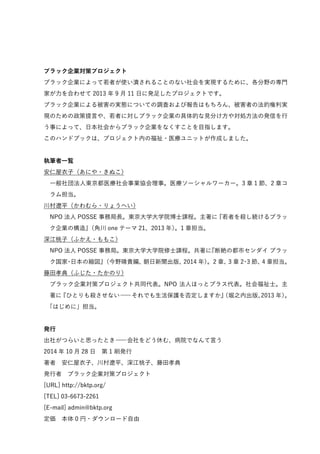 ブラック企業対策プロジェクト 
ブラック企業によって若者が使い潰されることのない社会を実現するために、各分野の専門 
家が力を合わせて2013 年9 月11 日に発足したプロジェクトです。 
ブラック企業による被害の実態についての調査および報告はもちろん、被害者の法的権利実 
現のための政策提言や、若者に対しブラック企業の具体的な見分け方や対処方法の発信を行 
う事によって、日本社会からブラック企業をなくすことを目指します。 
このハンドブックは、プロジェクト内の福祉・医療ユニットが作成しました。 
執筆者一覧 
安仁屋衣子（あにや・きぬこ）　 
一般社団法人東京都医療社会事業協会理事。医療ソーシャルワーカー。3 章1 節、2 章コ 
ラム担当。 
川村遼平（かわむら・りょうへい）　 
NPO 法人POSSE 事務局長。東京大学大学院博士課程。主著に『若者を殺し続けるブラッ 
ク企業の構造』（角川one テーマ21、2013 年）。1 章担当。 
深江桃子（ふかえ・ももこ）　 
NPO 法人POSSE 事務局。東京大学大学院修士課程。共著に『断絶の都市センダイ ブラッ 
ク国家・日本の縮図』（今野晴貴編、朝日新聞出版、2014 年）。2 章、3 章2・3 節、4 章担当。 
藤田孝典（ふじた・たかのり）　 
ブラック企業対策プロジェクト共同代表。NPO 法人ほっとプラス代表。社会福祉士。主 
著に『ひとりも殺させない―それでも生活保護を否定しますか』（堀之内出版、2013 年）。 
「はじめに」担当。 
発行 
出社がつらいと思ったとき―会社をどう休む、病院でなんて言う 
2014 年10 月28 日　第1 刷発行 
著者　安仁屋衣子、川村遼平、深江桃子、藤田孝典 
発行者　ブラック企業対策プロジェクト 
[URL] http://bktp.org/ 
[TEL] 03-6673-2261 
[E-mail] admin@bktp.org 
定価　本体0 円・ダウンロード自由 
 