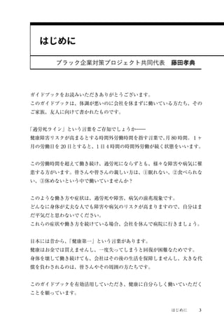 はじめに3 
はじめに 
ブラック企業対策プロジェクト共同代表　藤田孝典 
ガイドブックをお読みいただきありがとうございます。 
このガイドブックは、体調が悪いのに会社を休まずに働いている方たち、その 
ご家族、友人に向けて書かれたものです。 
「過労死ライン」という言葉をご存知でしょうか― 
健康障害リスクが高まるとする時間外労働時間を指す言葉で、月80 時間。１ヶ 
月の労働日を20 日とすると、1 日4 時間の時間外労働が続く状態をいいます。 
この労働時間を超えて働き続け、過労死にならずとも、様々な障害や病気に罹 
患する方がいます。皆さんや皆さんの親しい方は、①眠れない、②食べられな 
い、③休めないという中で働いていませんか？ 
このような働き方や症状は、過労死や障害、病気の前兆現象です。 
どんなに身体が丈夫な人でも障害や病気のリスクが高まりますので、自分はま 
だ平気だと思わないでください。 
これらの症状や働き方を続けている場合、会社を休んで病院に行きましょう。 
日本には昔から、「健康第一」という言葉があります。 
健康はお金では買えませんし、一度失ってしまうと回復が困難なためです。 
身体を壊して働き続けても、会社はその後の生活を保障しませんし、大きな代 
償を負わされるのは、皆さんやその周囲の方たちです。 
このガイドブックを有効活用していただき、健康に自分らしく働いていただく 
ことを願っています。 
 