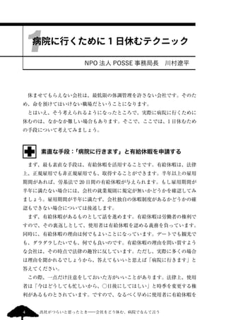 1 
病院に行くために1 日休むテクニック 
NPO 法人POSSE 事務局長　川村遼平 
　休ませてもらえない会社は、最低限の体調管理を許さない会社です。そのた 
め、命を預けてはいけない職場だということになります。 
　とはいえ、そう考えられるようになったところで、実際に病院に行くために 
休むのは、なかなか難しい場合もあります。そこで、ここでは、1 日休むため 
の手段について考えてみましょう。 
素直な手段：「病院に行きます」と有給休暇を申請する 
　まず、最も素直な手段は、有給休暇を活用することです。有給休暇は、法律 
上、正規雇用でも非正規雇用でも、取得することができます。半年以上の雇用 
期間があれば、労基法で20 日間の有給休暇が与えられます。もし雇用期間が 
半年に満たない場合には、会社の就業規則に規定が無いかどうかを確認してみ 
ましょう。雇用期間が半年に満たず、会社独自の休暇制度があるかどうかの確 
認もできない場合については後述します。 
　まず、有給休暇があるものとして話を進めます。有給休暇は労働者の権利で 
すので、その裏返しとして、使用者は有給休暇を認める義務を負っています。 
同時に、有給休暇の理由は何でもよいことになっています。デートでも観光で 
も、ダラダラしたいでも、何でも良いのです。有給休暇の理由を問い質すよう 
な会社は、その時点で法律の趣旨に反しています。ただし、実際に多くの場合 
は理由を聞かれるでしょうから、答えてもいいと思えば「病院に行きます」と 
答えてください。 
　この際、一点だけ注意をしておいた方がいいことがあります。法律上、使用 
者は「今はどうしても忙しいから、○日後にしてほしい」と時季を変更する権 
利があるものとされています。ですので、なるべく早めに使用者に有給休暇を 
4 出社がつらいと思ったとき―会社をどう休む、病院でなんて言う 
 