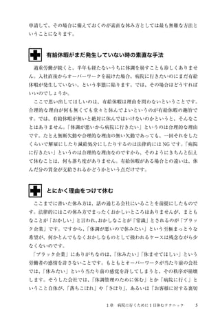 申請して、その場合に備えておくのが素直な休み方としては最も無難な方法と 
いうことになります。 
有給休暇がまだ発生していない時の素直な手法 
　過重労働が続くと、半年も経たないうちに体調を崩すことも珍しくありませ 
ん。入社直後からオーバーワークを続けた場合、病院に行きたいのにまだ有給 
休暇が発生していない、という事態に陥ります。では、その場合はどうすれば 
いいのでしょうか。 
　ここで思い出してほしいのは、有給休暇は理由を問わないということです。 
合理的な理由が何も無くても堂々と休んでよいというのが有給休暇の趣旨で 
す。では、有給休暇が無いと絶対に休んではいけないのかというと、そんなこ 
とはありません。「体調が悪いから病院に行きたい」というのは合理的な理由 
です。たとえ無断欠勤や合理的な理由の無い欠勤であっても、一回それをした 
くらいで解雇にしたり減給処分にしたりするのは法律的にはNG です。「病院 
に行きたい」というのは合理的な理由なのですから、そのようにきちんと伝え 
て休むことは、何も落ち度がありません。有給休暇がある場合との違いは、休 
んだ分の賃金が支給されるかどうかという点だけです。 
とにかく理由をつけて休む 
　ここまでに書いた休み方は、話の通じる会社にいることを前提にしたもので 
す。法律的にはこの休み方でまったくおかしいところはありませんが、まとも 
なことが「おかしい」と言われ、おかしなことが「常識」とされるのが「ブラッ 
ク企業」です。ですから、「体調が悪いので休みたい」という至極まっとうな 
希望が、何かとんでもなくおかしなものとして扱われるケースは残念ながら少 
なくないのです。 
　「ブラック企業」にありがちなのは、「休みたい」「休ませてほしい」という 
労働者の感情を許さないことです。もともとオーバーワークが当たり前の会社 
では、「休みたい」という当たり前の感覚を許してしまうと、その秩序が崩壊 
します。そうした会社では、「体調管理のために休む」とか「病院に行く」と 
いうこと自体が、「落ちこぼれ」や「さぼり」、あるいは「お客様に対する裏切 
１章　病院に行くために1 日休むテクニック5 
 