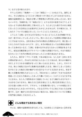 り」などと受け取られます。 
　そうした会社に「体調が……」とか「病院に……」とか伝えても、通用しま 
せん。そんな場合は、もうとにかく理由をつけて休んでしまうほかありません。 
親類の冠婚葬祭とか、事故を目撃して警察署から呼び出しがあったとか、何で 
もいいので、「体調不良」や「病院に行く」よりも自分の意思ではどうしよう 
もないような休む理由を探して休みましょう。もしかしたら後でその日に病院 
に行ったことを会社伝える必要が生じるかもしれませんが、その場合には、さ 
しあたり「ついでに病院に行った」ということにしておきましょう。 
　こうした「方便」はできるだけ会社にバレないようにした方が無難ですが、 
万が一後でわかってしまったとしても、特にこれと言って法律的に問題のある 
ことではありません。会社を休んだ本当の理由も合理的なもので、別に悪いこ 
とをしたわけではないからです。また、本当の理由を言っては合理的な理由で 
あっても休めないなど、「方便」を使わなければならなかった事情があß りま 
すし、病気は労働者個人のプライバシーに関わる問題ですから、やはり病院に 
行きたいという本当の理由を言わなかったことの落ち度はありません。 
　もちろん、相手が「ブラック企業」である場合には、もし万が一会社に本当 
の理由が知られて、それが上司の気に入らないことであれば、何らかの嫌がら 
せをしようとされる可能性がまったく無いとは言えません。しかし、そのリス 
クは、休んで病院に行かずに体調不良を放置したまま、倒れてしまって会社に 
行けなくなった場合に何か嫌がらせを受けるリスクと大差ありません。休まず 
働いた労働者が倒れたからといって、「休ませない」会社が「今までは会社が 
間違っていたから今後はもっとゆったり働いてほしい」と言うことなどまずあ 
りえません。むしろ、「突然休まれて迷惑している」などと嫌がらせをするケー 
スは少なくありません。倒れた日に会社を休むことと、明日会社を休むことに、 
大きな違いは無いのです。ですから、いま体調が悪いなら、いつか病院に行く 
日が来るかもしれないのですから、できるだけ早いうちに休んでおいた方が無 
難です。万が一嫌がらせを受けかねない場合には、病院に行くついでに労働法 
の専門家に相談しておきましょう。 
どんな理由でも休めない場合 
　中には、親類の冠婚葬祭を持ち出しても、なお休むことを認めない会社があ 
6 出社がつらいと思ったとき―会社をどう休む、病院でなんて言う 
 