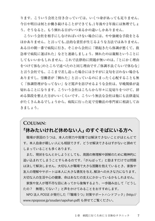 ります。こういう会社と付き合っていては、いくつ身があっても足りません。 
今日や明日は何とか働き続けることができても、1 年後や2 年後には無理でしょ 
う。そうなると、もう倒れる日がいつ来るかの違いしかありません。 
　こういう会社を相手にしなければいけない場合には、やや強硬な手段をとる 
ほかありません。と言っても、法的な責任が生じるような方法ではありません。 
ある日の朝一番で病院に行き、そこから会社に「朝起きたら体調が悪くて、救 
急車で病院に運ばれた」などと連絡しましょう。倒れたのは親類ということに 
してもいいかもしれません。これで法律的に問題が無いのは、「とにかく理由 
をつけて休む」のところで述べたのと同じ理由です。「体調不良ぐらいで休むな」 
と言う会社でも、ここまで差し迫った場合にはさすがに文句を言わない場合も 
ありますし、労働者が「倒れた」と言っているのにまったく心配することも無 
く「体調管理がなってない」など罵声を浴びせるような会社は、早晩関係が途 
切れることになります。こういう会社はこちらから早々に見切りをつけて、辞 
める算段を整えた方がいいくらいです。こういう無法な会社は他にも法律違反 
がたくさんあるでしょうから、病院に行った足で労働法の専門家に相談してお 
きましょう。 
Column: 
「休みたいけれど休めない人」のすぐそばにいる方へ 
　職場が原因のうつは、本人の努力や我慢では解決できないことがほとんどで 
す。本人自身が親しい人にも相談できず、どうせ解決できるはずがないと諦めて 
しまっていることも多くあります。 
　また、現状をなんとかしようとしても、周囲の無理解や誤解のために精神的に 
追い込まれてしまうことすらあるのです。「がんばって」と励ますだけでは問題 
は決して解決しません。大切な人が職場で大きな困難を抱えているとき、家族や 
友人の理解やサポートは本人に大きな勇気を与え、解決への大きな力になります。 
大切な人の生活や心の健康、命はあなたの支えにかかっているかもしれません。 
　家族や友人が理不尽な目にあってから後悔するより、一歩踏み出して「どうし 
たの？　無理してない？」と声をかけてみることをおすすめします。 
　NPO 法人POSSE が発行した「『職場うつ』対策サポートハンドブック」(http:// 
www.npoposse.jp/soudan/sapohan.pdf) も併せてご覧ください。 
１章　病院に行くために1 日休むテクニック7 
 