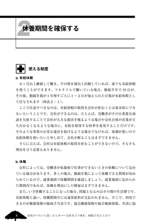 2 
休養期間を確保する 
使える制度 
a. 有給休暇 
　６ヶ月以上継続して働き、その間８割以上出勤していれば、誰でも有給休暇 
を使うことができます。フルタイムで働いている場合、勤続半年で10 日が、 
その後、勤続年数が１年増すごとに１～２日が加えられた日数が有給休暇とし 
て付与されます（図表２−１）。 
　ここで注意すべきなのは、有給休暇の取得を会社が拒むことは基本的にでき 
ないということです。会社ができるのは、たとえば、労働者がその日重要な商 
談を欠席することで会社が大きな損害を被るような場合や会社自体の営業が立 
ち行かなくなるような場合に、有給を取得する時季を変更することだけです。 
そのような事業の正常な運営を妨げるような場合でなければ、体調が悪いので 
有給休暇を使いたいと申し出て、会社が断ることはまずできません。 
　さらに言えば、会社は有給休暇の取得を拒むことができないので、そもそも 
理由を言う必要もありません。 
b. 休職 
　会社によっては、労働者が私傷病で仕事ができないときの休職について定め 
ている場合があります。多くの場合、勤続年数によって休職できる期間が決め 
られているので、就業規則で休職期間を確認しましょう。就業規則に定められ 
た期間内であれば、休職を理由にした解雇はまずできません。 
　また、いざ休職することになった場合、問題となるのはその間の生活費です。 
有給休暇と違い、休職期間中には通常給料が支払われません。そこで、利用で 
きるのが健康保険の傷病手当金です。協会健康保険や組合健康保険、共済に加 
8 出社がつらいと思ったとき―会社をどう休む、病院でなんて言う 
 
