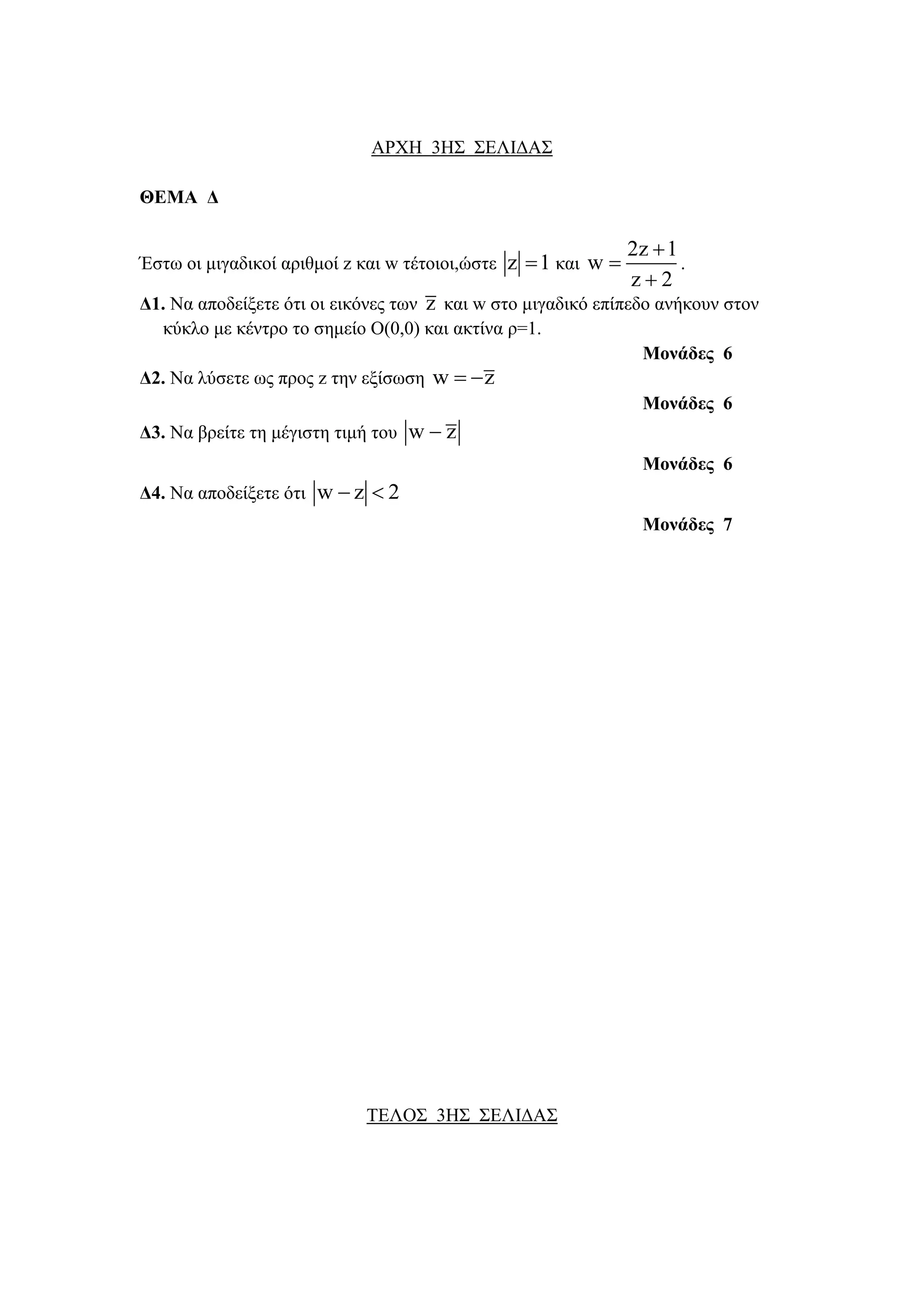 ΑΡΧΗ 3ΗΣ ΣΔΛΙΓΑΣ 
ΘΔΜΑ Γ 
Έζηω οι μιγαδικοί απιθμοί z και w ηέηοιοι,ώζηε z 1 και 
2z 1 
w 
z 2 
 
 
 
. 
Γ1. Να αποδείξεηε όηι οι εικόνερ ηων z και w ζηο μιγαδικό επίπεδο ανήκοςν ζηον 
κύκλο με κένηπο ηο ζημείο Ο(0,0) και ακηίνα π=1. 
Μονάδες 6 
Γ2. Να λύζεηε ωρ ππορ z ηην εξίζωζη w  z 
Μονάδες 6 
Γ3. Να βπείηε ηη μέγιζηη ηιμή ηος w  z 
Μονάδες 6 
Γ4. Να αποδείξεηε όηι w  z  2 
Μονάδες 7 
ΤΔΛΟΣ 3ΗΣ ΣΔΛΙΓΑΣ 
