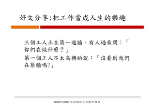 好文分享:把工作當成人生的樂趣好文分享:把工作當成人生的樂趣
三個工人正在築一道牆。有人過來問：「三個工人正在築一道牆。有人過來問：「
你們在做什麼？」
第一個工人不太高興的說：「沒看到我們
在築牆嗎?」在築牆嗎?」
Isoiem © 2014 卓 越 國 際 企 管 顧 問 機 構
 