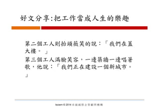 好文分享:把工作當成人生的樂趣好文分享:把工作當成人生的樂趣
第二個工人則抬頭薇笑的說：「我們在蓋第二個工人則抬頭薇笑的說：「我們在蓋
大樓。 」
第三個工人滿臉笑容，一邊築牆一邊唱著
歌，他說：「我們正在建設一個新城市。歌 他說 我們正在建設一個新城市
」
Isoiem © 2014 卓 越 國 際 企 管 顧 問 機 構
 