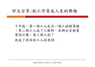 好文分享:把工作當成人生的樂趣好文分享:把工作當成人生的樂趣
十年後，第一個工人在另一個工地裡築牆十年後，第一個工人在另一個工地裡築牆
；第二個工人成了工程師，在辦公室裡畫
著設計圖 第三個人呢？著設計圖；第三個人呢？
他成了前兩位工人的老闆。他成了前兩位工人的老闆
Isoiem © 2014 卓 越 國 際 企 管 顧 問 機 構
 