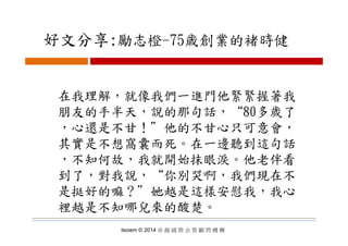 好文分享:勵志橙 75歳創業的褚時健好文分享:勵志橙-75歳創業的褚時健
在我理解，就像我們一進門他緊緊握著我在我理解，就像我們一進門他緊緊握著我
朋友的手半天，說的那句話，“80多歲了
心還是不甘！＂他的不甘心只可意會，心還是不甘！＂他的不甘心只可意會，
其實是不想窩囊而死。在一邊聽到這句話
，不知何故，我就開始抹眼淚。他老伴看
到了，對我說，“你別哭啊，我們現在不到了 對我說 你別哭啊 我們現在不
是挺好的嘛？＂她越是這樣安慰我，我心
裡越是不知哪兒來的酸楚。
Isoiem © 2014 卓 越 國 際 企 管 顧 問 機 構
裡越是不知哪兒來的酸楚。
 