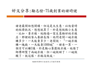 好文分享:勵志橙 75歳創業的褚時健好文分享:勵志橙-75歳創業的褚時健
褚老最開始想開礦，但這是大生意，以他當時褚老最開始想開礦，但這是大生意，以他當時
的經濟狀況，想想就算了。於是想做點小生意
比如 賣米線 他路過一家生意極好的米線，比如，賣米線。他路過一家生意極好的米線
店，那裡的客人要排長隊，他問老闆一碗米線
賺多少 一天能賣多少 老闆說 “一碗米線賺多少，一天能賣多少，老闆說， 一碗米線
賺一塊錢，一天能賣1000碗＂，褚老一算，一
個月可以賺3萬，於是動心籌劃做米線 他請了個月可以賺3萬，於是動心籌劃做米線。他請了
師傅研製了兩碗米線，但一碗做甜了，一碗做
酸了。就這樣，米線沒做成。
Isoiem © 2014 卓 越 國 際 企 管 顧 問 機 構
酸了。就這樣，米線沒做成。
 