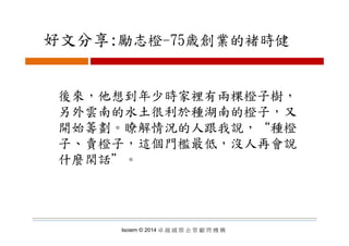 好文分享:勵志橙 75歳創業的褚時健好文分享:勵志橙-75歳創業的褚時健
後來，他想到年少時家裡有兩棵橙子樹，後來，他想到年少時家裡有兩棵橙子樹，
另外雲南的水土很利於種湖南的橙子，又
開始籌劃 瞭解情況的人跟我說 “種橙開始籌劃。瞭解情況的人跟我說，“種橙
子、賣橙子，這個門檻最低，沒人再會說
什麼閑話＂。
Isoiem © 2014 卓 越 國 際 企 管 顧 問 機 構
 