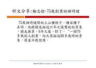 好文分享:勵志橙 75歳創業的褚時健好文分享:勵志橙-75歳創業的褚時健
75歲褚時健開始上山種橙子。種苗種下
去時 他跟朋友描述六年之後豐收的景象去時，他跟朋友描述六年之後豐收的景象
，朋友推算，6年之後，81了，“一個70
多歲的人創業，向大家描述80多歲時的景
象，簡直不敢想像。
Isoiem © 2014 卓 越 國 際 企 管 顧 問 機 構
 